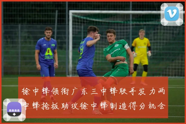 徐中锋领衔广东三中锋联手发力两中锋抢板助攻徐中锋制造得分机会