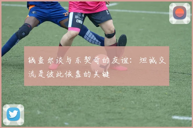钱查尔谈与东契奇的友谊：坦诚交流是彼此依靠的关键