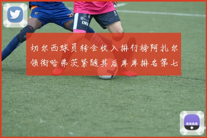 切尔西球员转会收入排行榜阿扎尔领衔哈弗茨紧随其后库库排名第七