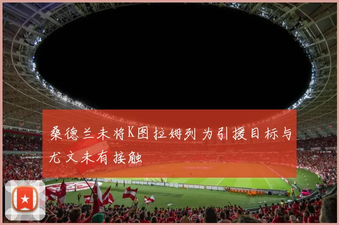 桑德兰未将K图拉姆列为引援目标与尤文未有接触