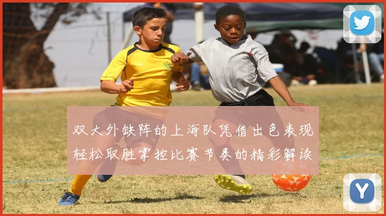 双大外缺阵的上海队凭借出色表现轻松取胜掌控比赛节奏的精彩解读