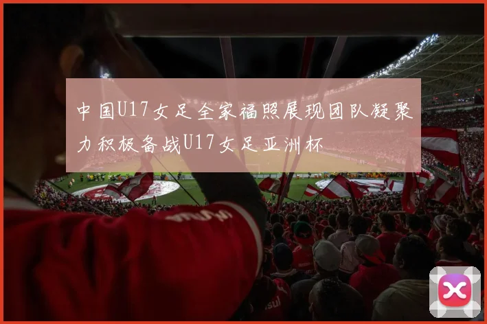 中国U17女足全家福照展现团队凝聚力积极备战U17女足亚洲杯