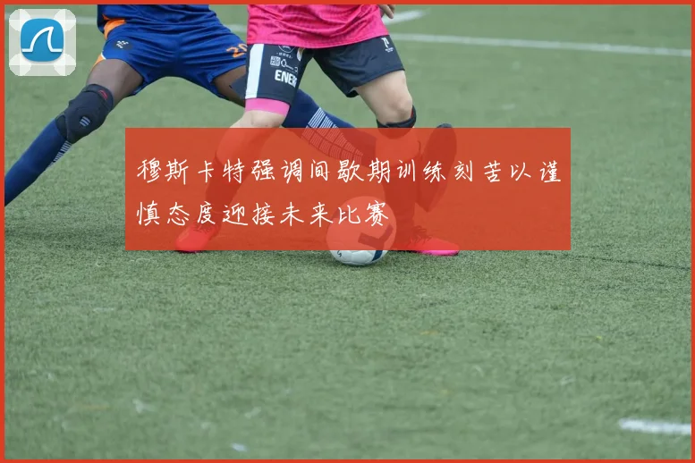 穆斯卡特强调间歇期训练刻苦以谨慎态度迎接未来比赛