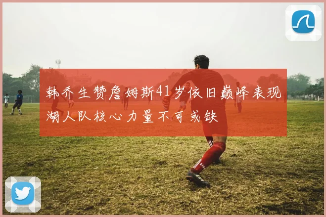 韩乔生赞詹姆斯41岁依旧巅峰表现湖人队核心力量不可或缺