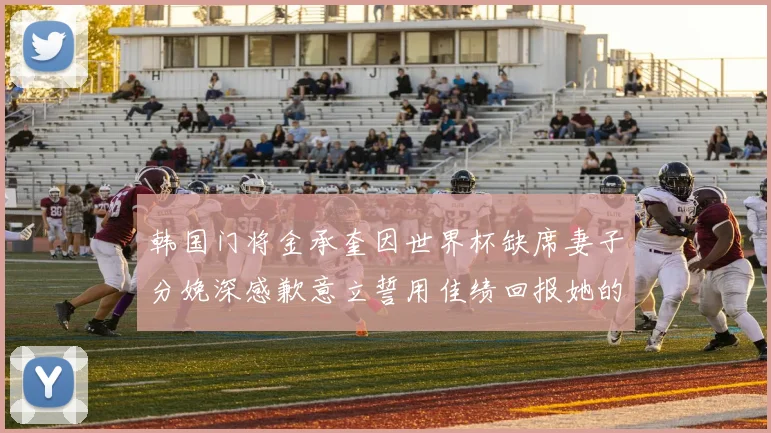 韩国门将金承奎因世界杯缺席妻子分娩深感歉意立誓用佳绩回报她的支持与爱