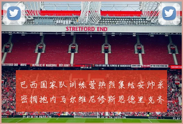 巴西国家队训练营热烈集结安帅亲密拥抱内马尔维尼修斯恩德里克齐亮相