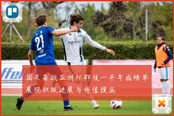国足备战亚洲杯邵佳一半年成绩单展现积极进展与价值摸底
