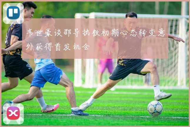 韦世豪谈邵导执教初期心态转变意外获得首发机会
