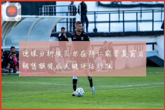 德媒分析埃贝尔在拜仁前景夏窗后销售额将成关键评估标准