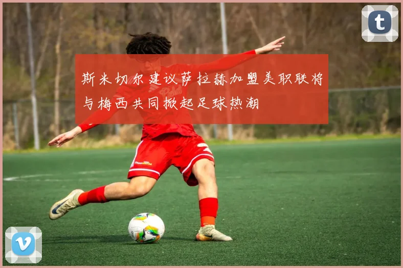 斯米切尔建议萨拉赫加盟美职联将与梅西共同掀起足球热潮
