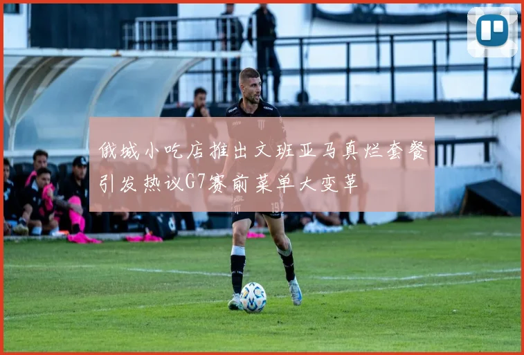 俄城小吃店推出文班亚马真烂套餐引发热议G7赛前菜单大变革