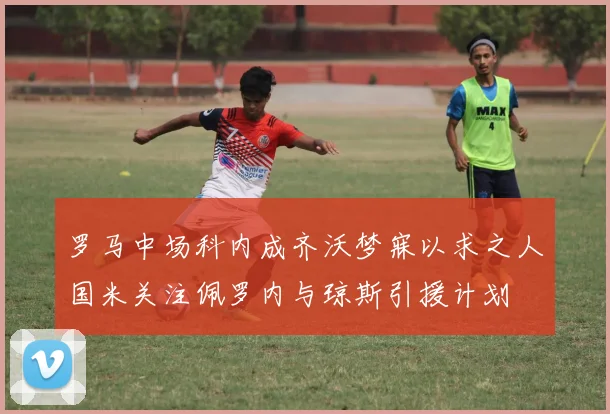 罗马中场科内成齐沃梦寐以求之人国米关注佩罗内与琼斯引援计划