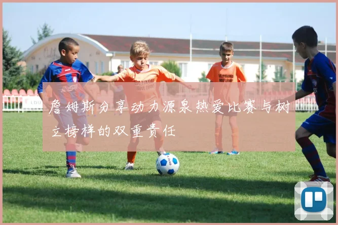 詹姆斯分享动力源泉热爱比赛与树立榜样的双重责任