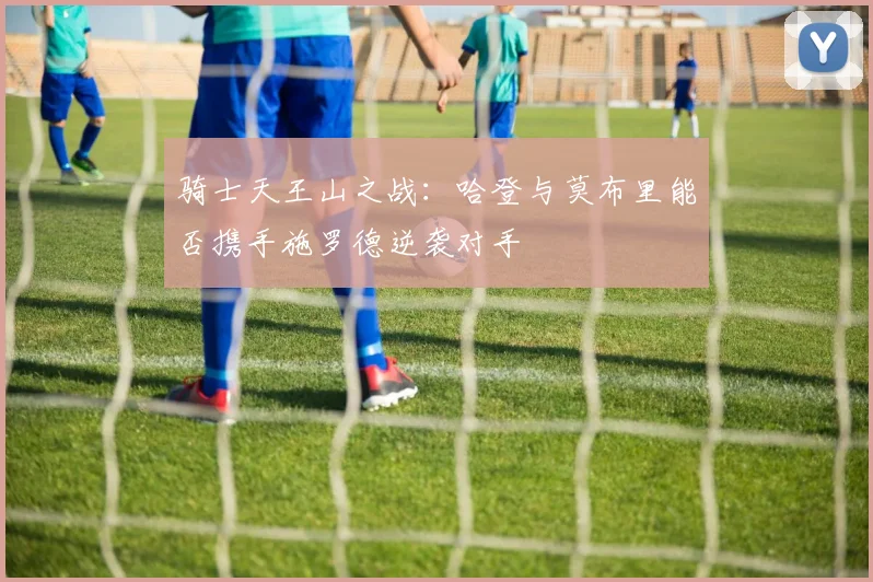 骑士天王山之战：哈登与莫布里能否携手施罗德逆袭对手