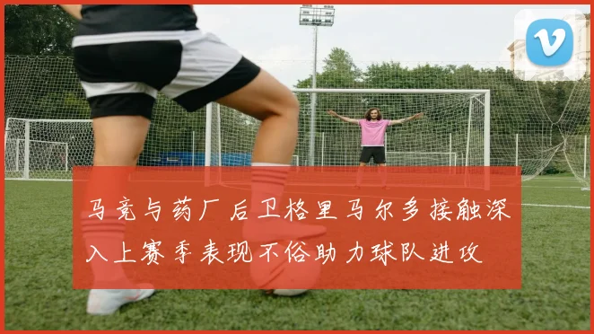 马竞与药厂后卫格里马尔多接触深入上赛季表现不俗助力球队进攻