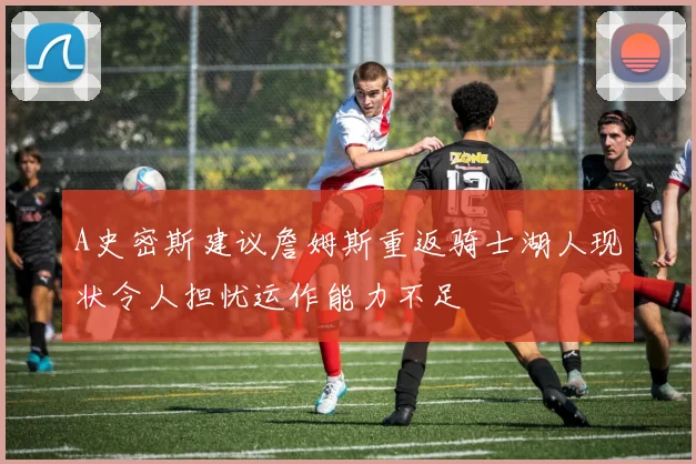 A史密斯建议詹姆斯重返骑士湖人现状令人担忧运作能力不足