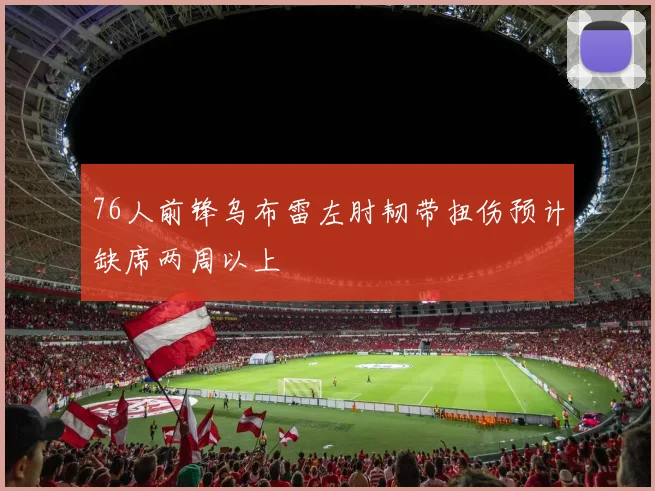 76人前锋乌布雷左肘韧带扭伤预计缺席两周以上