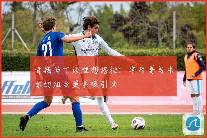 肯扬马丁谈理想搭档：字母哥与韦尔的组合更具吸引力
