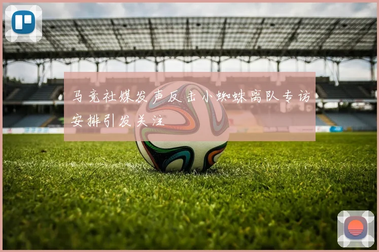 马竞社媒发声反击小蜘蛛离队专访安排引发关注