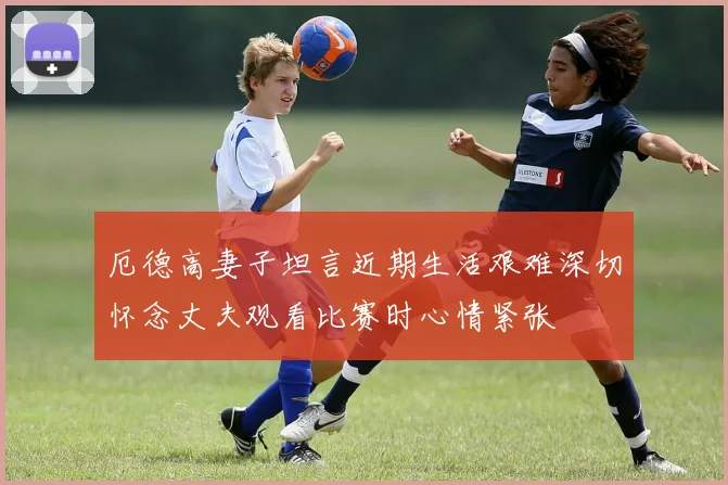 厄德高妻子坦言近期生活艰难深切怀念丈夫观看比赛时心情紧张