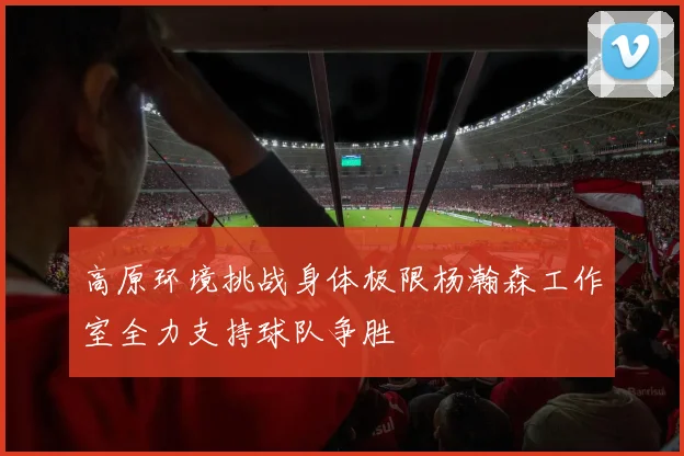 高原环境挑战身体极限杨瀚森工作室全力支持球队争胜