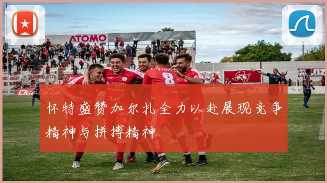 怀特盛赞加尔扎全力以赴展现竞争精神与拼搏精神