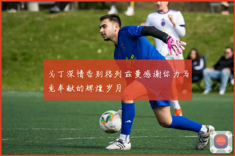 戈丁深情告别格列兹曼感谢你为马竞奉献的辉煌岁月