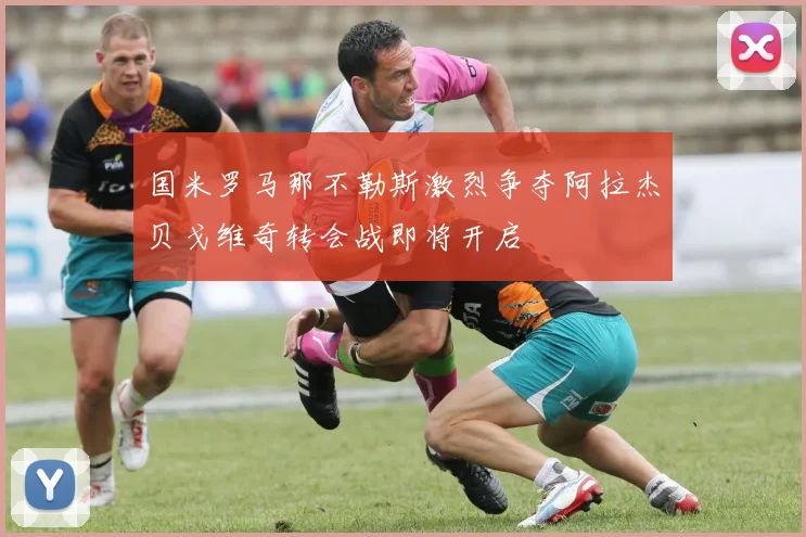 国米罗马那不勒斯激烈争夺阿拉杰贝戈维奇转会战即将开启